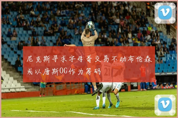 尼克斯寻求字母哥交易不动布伦森或以唐斯OG作为筹码