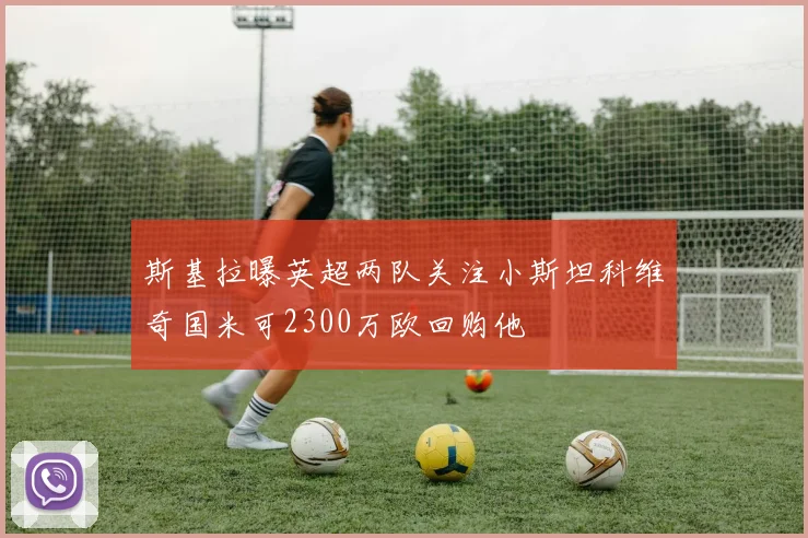 斯基拉曝英超两队关注小斯坦科维奇国米可2300万欧回购他