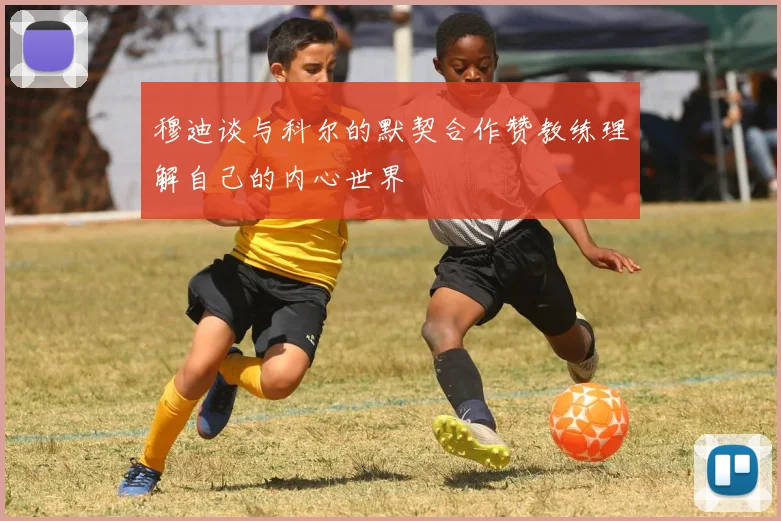 穆迪谈与科尔的默契合作赞教练理解自己的内心世界