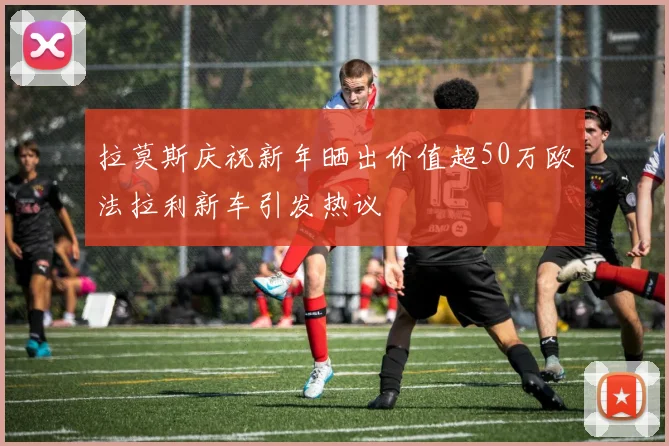 拉莫斯庆祝新年晒出价值超50万欧法拉利新车引发热议