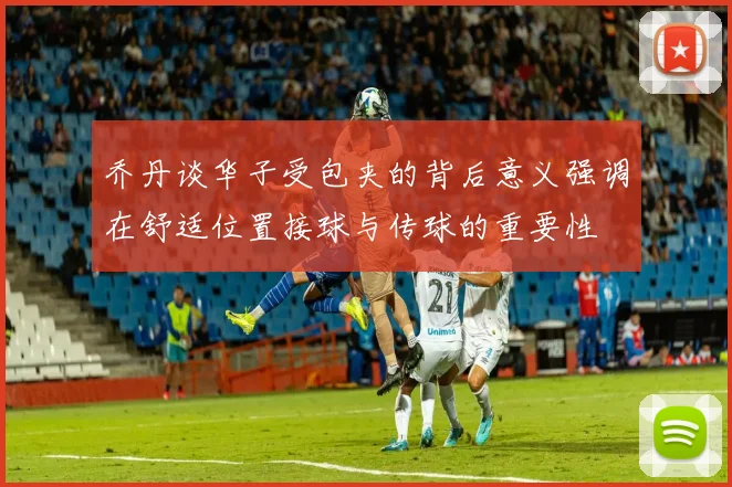 乔丹谈华子受包夹的背后意义强调在舒适位置接球与传球的重要性