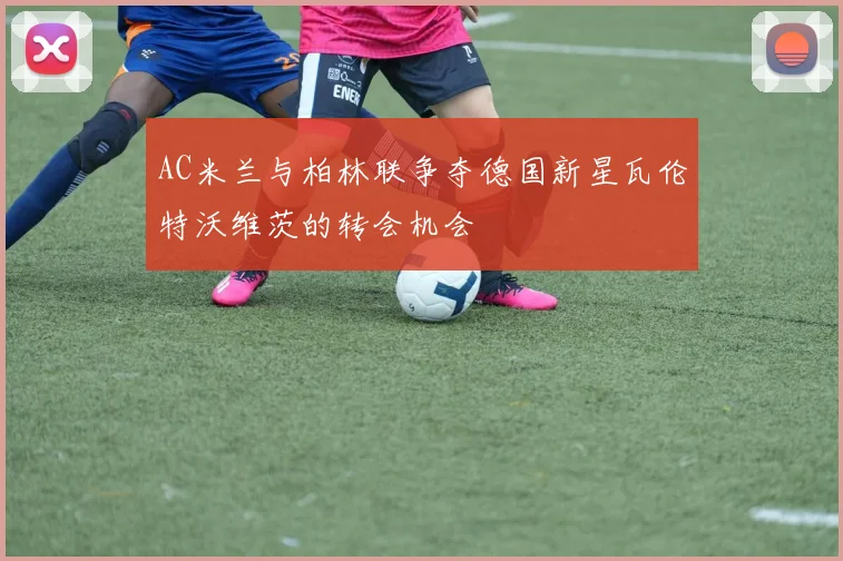 AC米兰与柏林联争夺德国新星瓦伦特沃维茨的转会机会