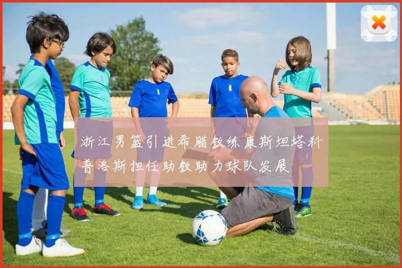 浙江男篮引进希腊教练康斯坦塔科普洛斯担任助教助力球队发展