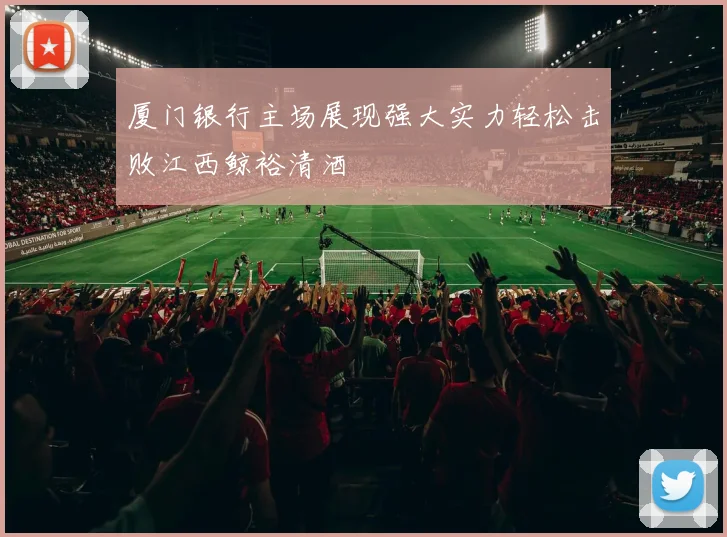 厦门银行主场展现强大实力轻松击败江西鲸裕清酒