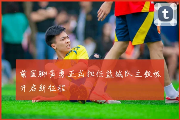 前国脚黄勇正式担任盐城队主教练开启新征程