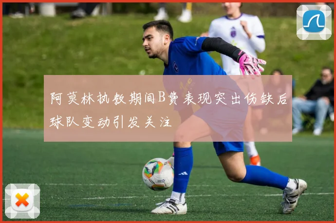 阿莫林执教期间B费表现突出伤缺后球队变动引发关注