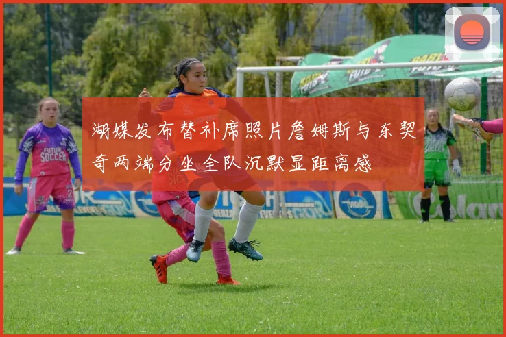 湖媒发布替补席照片詹姆斯与东契奇两端分坐全队沉默显距离感