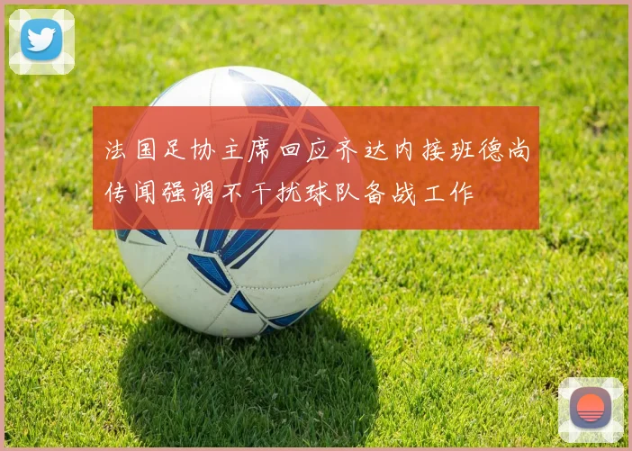 法国足协主席回应齐达内接班德尚传闻强调不干扰球队备战工作