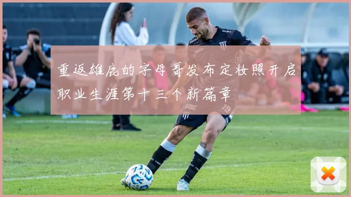 重返雄鹿的字母哥发布定妆照开启职业生涯第十三个新篇章