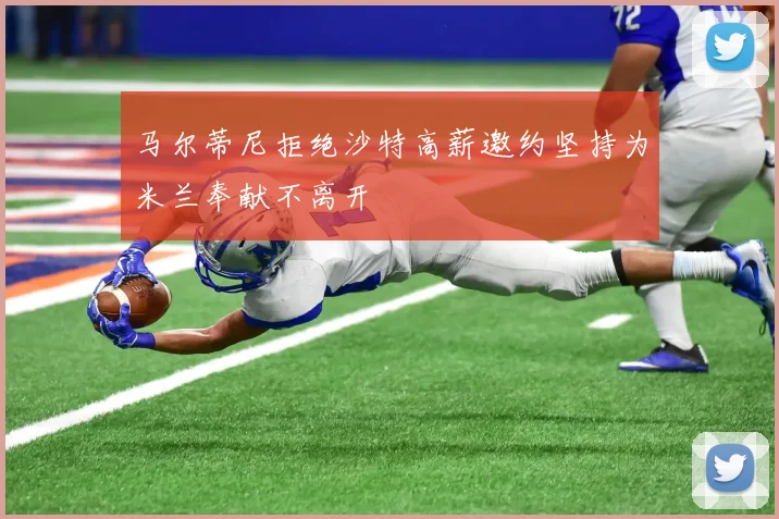 马尔蒂尼拒绝沙特高薪邀约坚持为米兰奉献不离开