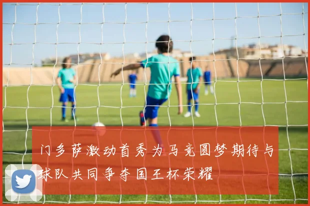 门多萨激动首秀为马竞圆梦期待与球队共同争夺国王杯荣耀