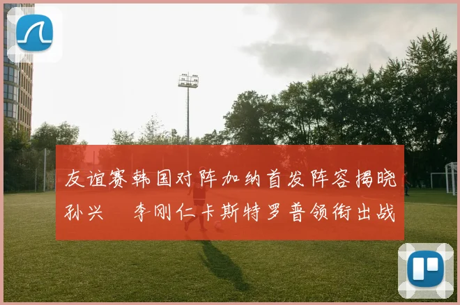 友谊赛韩国对阵加纳首发阵容揭晓孙兴慜李刚仁卡斯特罗普领衔出战