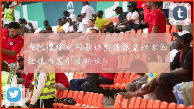 内托遭球迷网暴仍坚持保留切尔西社媒内容引发热议