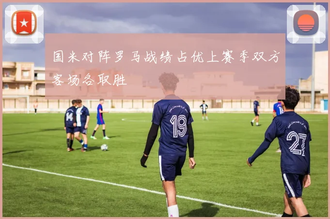 国米对阵罗马战绩占优上赛季双方客场各取胜