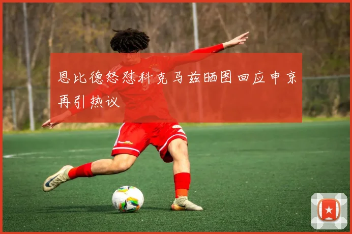 恩比德怒怼科克马兹晒图回应申京再引热议