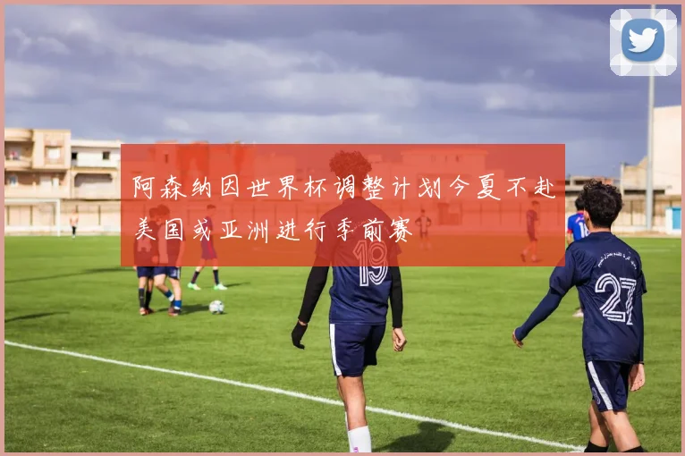 阿森纳因世界杯调整计划今夏不赴美国或亚洲进行季前赛
