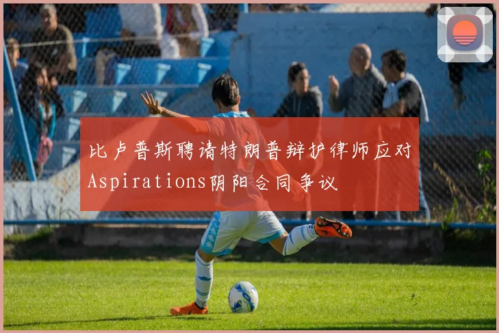 比卢普斯聘请特朗普辩护律师应对Aspirations阴阳合同争议